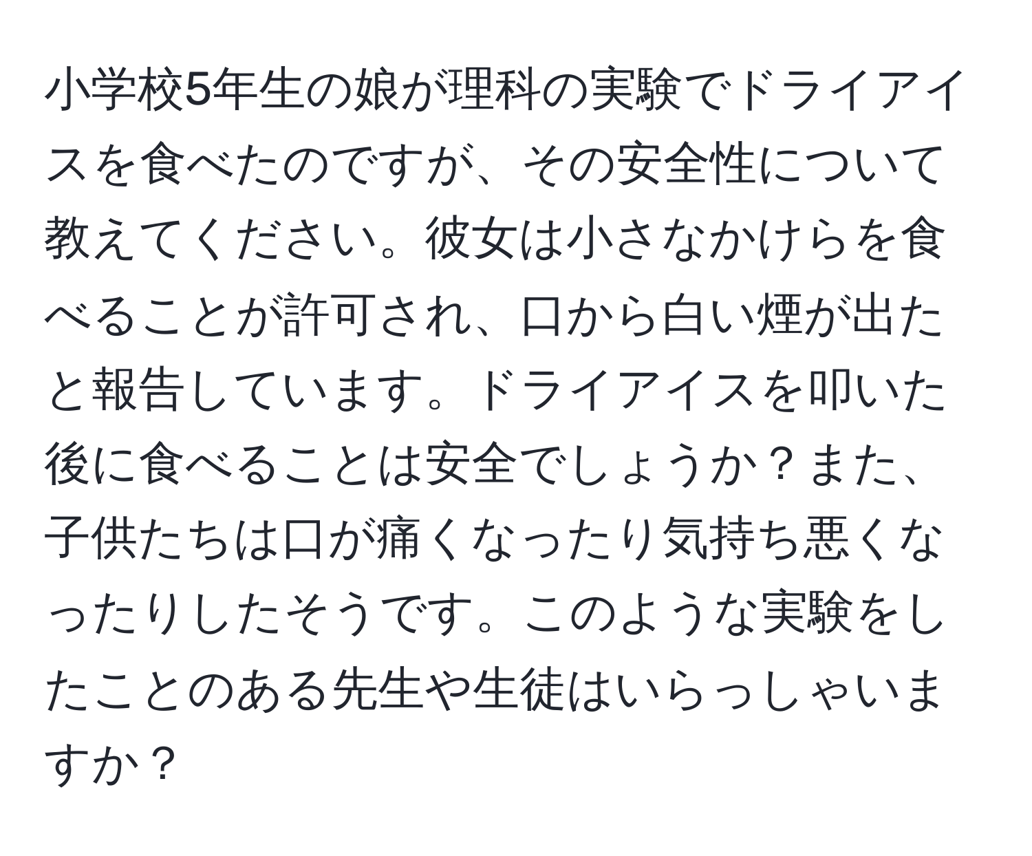 小学校5年生の娘が理科の実験でドライアイスを食べたのですが、その安全性について教えてください。彼女は小さなかけらを食べることが許可され、口から白い煙が出たと報告しています。ドライアイスを叩いた後に食べることは安全でしょうか？また、子供たちは口が痛くなったり気持ち悪くなったりしたそうです。このような実験をしたことのある先生や生徒はいらっしゃいますか？