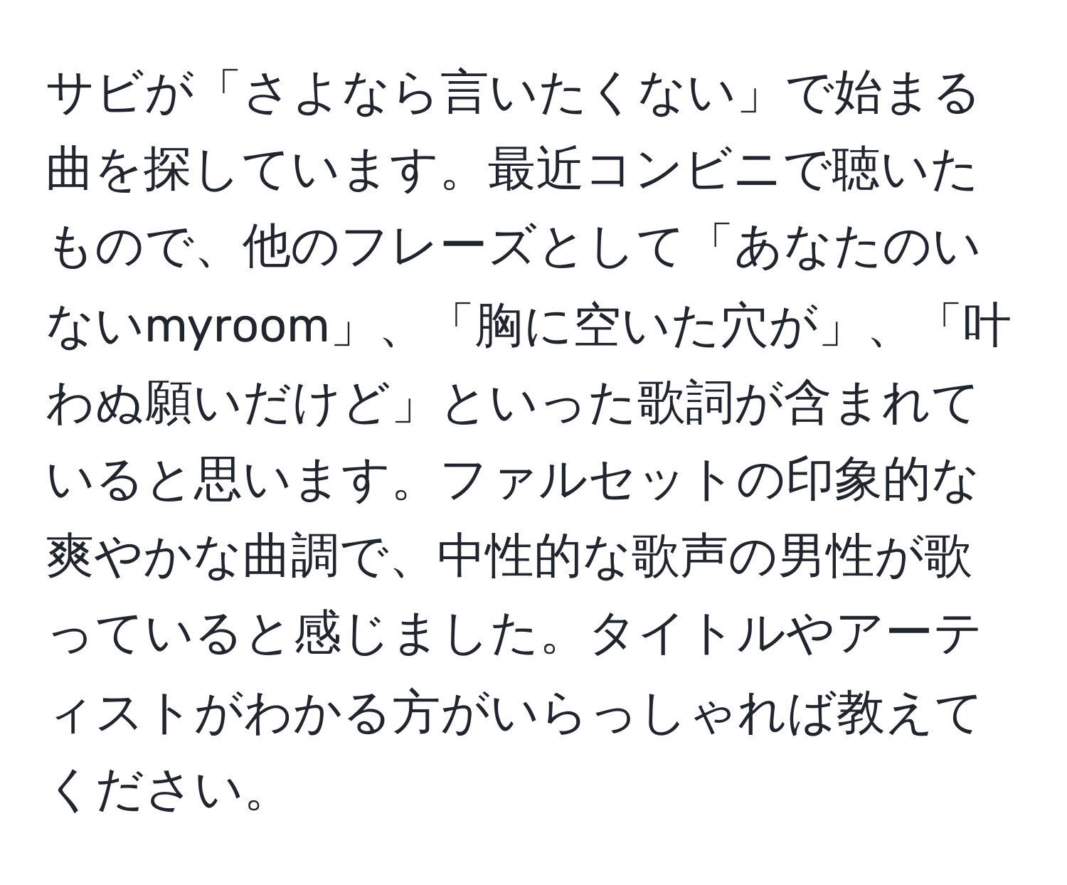 サビが「さよなら言いたくない」で始まる曲を探しています。最近コンビニで聴いたもので、他のフレーズとして「あなたのいないmyroom」、「胸に空いた穴が」、「叶わぬ願いだけど」といった歌詞が含まれていると思います。ファルセットの印象的な爽やかな曲調で、中性的な歌声の男性が歌っていると感じました。タイトルやアーティストがわかる方がいらっしゃれば教えてください。