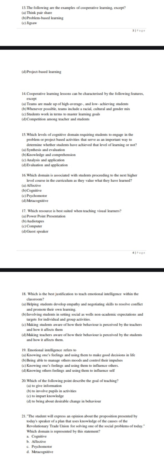 The following are the examples of cooperative learning, except?
(a) Think pair share
(b)Problem-based learning
(c)Jigsaw
3 | Page
(d)Project-based learning
14.Cooperative learning lessons can be characterised by the following features,
except
(a) Teams are made up of high-average-, and low- achieving students
(b)Whenever possible, teams include a racial, cultural and gender mix
(c)Students work in terms to master learning goals
(d)Competition among teacher and students
15. Which levels of cognitive domain requiring students to engage in the
problem or project based activities that serve as an important way to
determine whether students have achieved that level of learning or not?
(a) Synthesis and evaluation
(b)Knowledge and comprehension
(c) Analysis and application
(d)Evaluation and application
level course in the curriculum as they value what they have learned?
(a) Affective
(b)Cognitive
(c) Psychomotor
(d)Metacognitive
17. Which resource is best suited when teaching visual learners?
(b)Audiotapes
(c) Computer
(d)Guest speaker
4]Page
18. Which is the best justification to teach emotional intelligence within the
classroom?
(a) Helping students develop empathy and negotiating skills to resolve conflict
and promote their own learning.
(b)Involving students in setting social as wells non-academic expectations and
targets for individual and group activities.
(c) Making students aware of how their behaviour is perceived by the teachers
and how it affects them
(d)Making teachers aware of how their behaviour is perceived by the students
and how it affects them.
(a) Knowing one’s feelings and using them to make good decisions in life
(b)Being able to manage others moods and control their impulses
(c) Knowing one’s feelings and using them to influence others.
(d)Knowing others feelings and using them to influence self
20. Which of the following point describe the goal of teaching?
(b) to involve pupils in activities
(c) to impart knowledge
(d) to bring about desirable change in behaviour
21. "The student will express an opinion about the proposition presented by
today's speaker of a plan that uses knowledge of the causes of the
Revolutionary Trade Union for solving one of the social problems of today."
Which domain is represented by this statement?
a. Cognitive
b. Affective
c. Psychomotor
d. Metacognitive