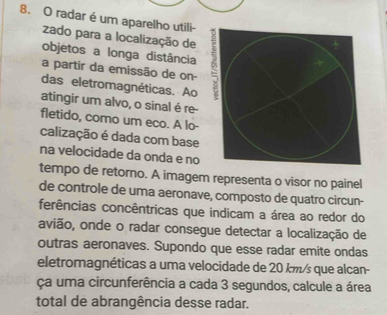 radar é um aparelho utili- 
zado para a localização de 
objetos a longa distância 
a partir da emissão de on- 
das eletromagnéticas. Ao 
atingir um alvo, o sinal é re- 
fletido, como um eco. A lo- 
calização é dada com base 
na velocidade da onda e no 
tempo de retorno. A imagem representa o visor no painel 
de controle de uma aeronave, composto de quatro circun- 
ferências concêntricas que indicam a área ao redor do 
avião, onde o radar consegue detectar a localização de 
outras aeronaves. Supondo que esse radar emite ondas 
eletromagnéticas a uma velocidade de 20 km/s que alcan- 
ça uma circunferência a cada 3 segundos, calcule a área 
total de abrangência desse radar.