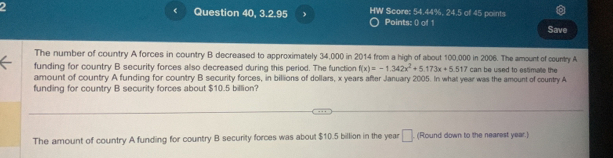 Question 40, 3.2.95 HW Score: 54.44%, 24.5 of 45 points 
Points: () of 1 Save 
The number of country A forces in country B decreased to approximately 34,000 in 2014 from a high of about 100,000 in 2006. The amount of country A 
funding for country B security forces also decreased during this period. The function f(x)=-1.342x^2+5.173x+5.517 can be used to estimate the 
amount of country A funding for country B security forces, in billions of dollars, x years after January 2005. In what year was the amount of country A 
funding for country B security forces about $10.5 billion? 
The amount of country A funding for country B security forces was about $10.5 billion in the year □ (Round down to the nearest year.)