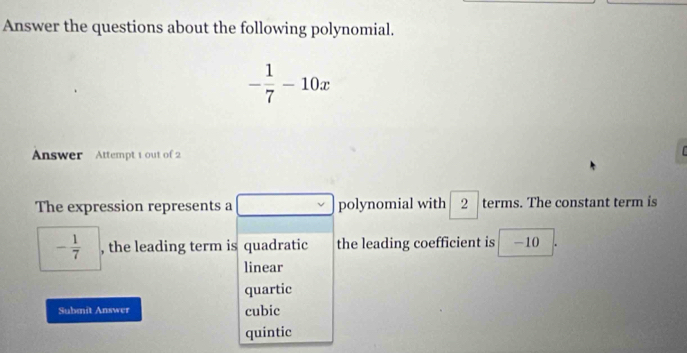 Answer the questions about the following polynomial.
- 1/7 -10x
Answer Attempt 1 out of 2
The expression represents a polynomial with 2 terms. The constant term is
- 1/7  , the leading term is quadratic the leading coefficient is -10
linear
quartic
Submit Answer cubic
quintic