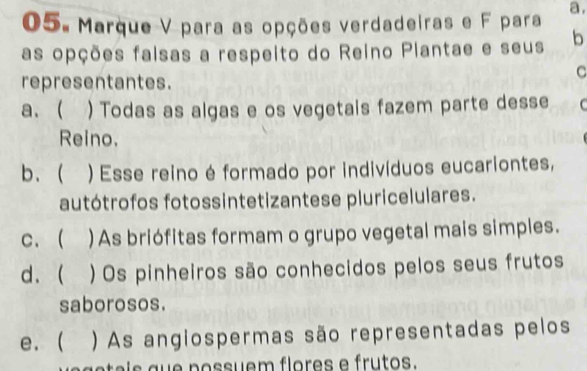 Marque V para as opções verdadeiras e F para a,
as opções faisas a respeito do Reino Piantae e seus b
representantes.
C
a、 ) Todas as algas e os vegetais fazem parte desse (
Reino.
b. ( ) Esse reino é formado por indivíduos eucariontes,
autótrofos fotossintetizantese pluricelulares.
c. ( ) As briófitas formam o grupo vegetal mais simples.
d. ( ) Os pinheiros são conhecidos pelos seus frutos
saborosos.
e.  ) As angiospermas são representadas pelos
a g e t e is que possuem flores e frutos.