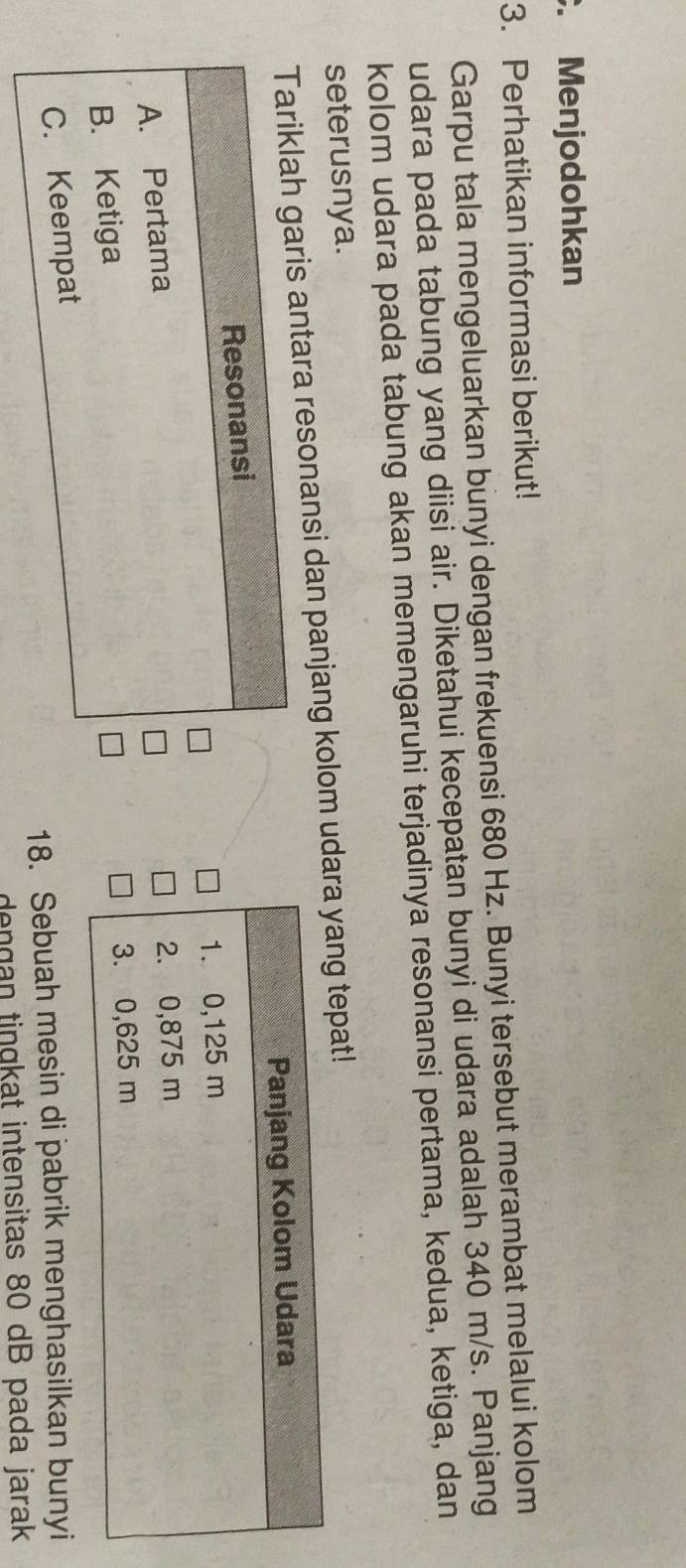 Menjodohkan 
3. Perhatikan informasi berikut! 
Garpu tala mengeluarkan bunyi dengan frekuensi 680 Hz. Bunyi tersebut merambat melalui kolom 
udara pada tabung yang diisi air. Diketahui kecepatan bunyi di udara adalah 340 m/s. Panjang 
kolom udara pada tabung akan memengaruhi terjadinya resonansi pertama, kedua, ketiga, dan 
seterusnya. 
s antara resonansi dan panjang kolom udng tepat! 
18. Sebuah mesin di pabrik menghasilkan bunyi 
dengan tingkat intensitas 80 dB pada jarak