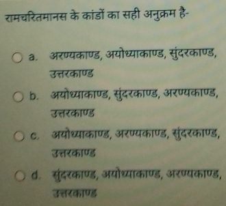 रामचरितमानस के कांडों का सही अनुक्रम है-
a.अरण्यकाण्ड, अयोध्याकाण्ड, सुंदरकाण्ड,
उत्तरकाण्ड
b. अयोध्याकाण्ड, सुंदरकाण्ड, अरण्यकाण्ड,
उत्तरकाण्ड
C. अयोध्याकाण्ड, अरण्यकाण्ड, सुंदरकाण्ड,
उत्तरकाण्ड
d. सुंदरकाण्ड, अयोध्याकाण्ड, अरण्यकाण्ड,
उत्तरकाण्ड