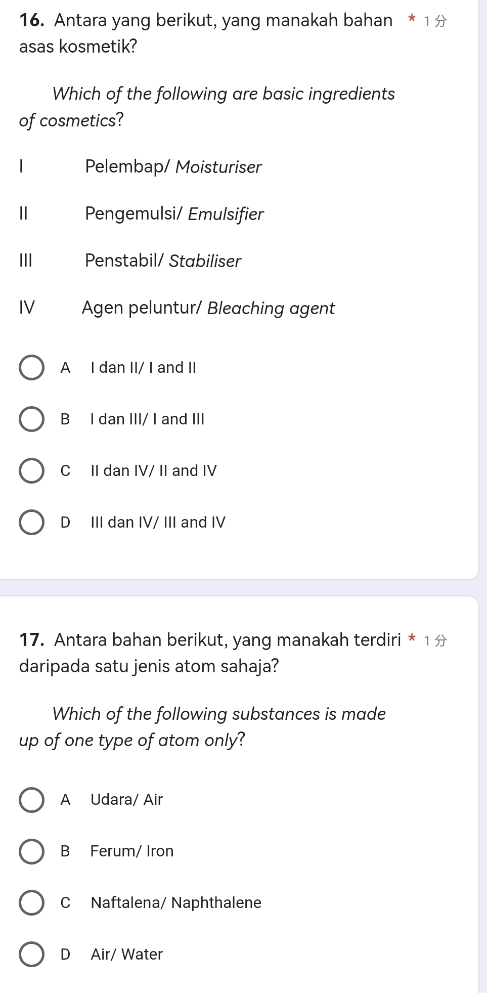 Antara yang berikut, yang manakah bahan * 1 
asas kosmetik?
Which of the following are basic ingredients
of cosmetics?
Pelembap/ Moisturiser
| Pengemulsi/ Emulsifier
III Penstabil/ Stabiliser
IV Agen peluntur/ Bleaching agent
A I dan II/ I and II
B I dan III/ I and III
C II dan IV/ II and IV
D III dan IV/ III and IV
17. Antara bahan berikut, yang manakah terdiri * 1 
daripada satu jenis atom sahaja?
Which of the following substances is made
up of one type of atom only?
A Udara/ Air
B Ferum/ Iron
C Naftalena/ Naphthalene
D Air/ Water