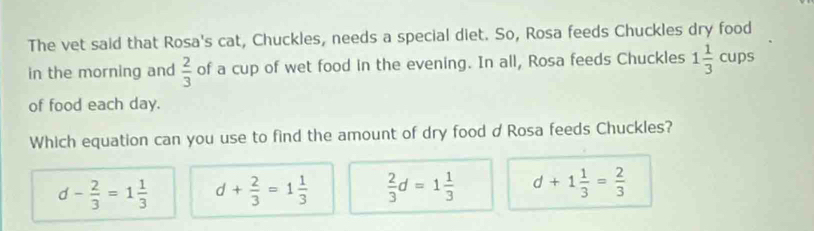 The vet said that Rosa's cat, Chuckles, needs a special diet. So, Rosa feeds Chuckles dry food
in the morning and  2/3  of a cup of wet food in the evening. In all, Rosa feeds Chuckles 1 1/3  cups
of food each day.
Which equation can you use to find the amount of dry food dRosa feeds Chuckles?
d- 2/3 =1 1/3  d+ 2/3 =1 1/3   2/3 d=1 1/3  d+1 1/3 = 2/3 