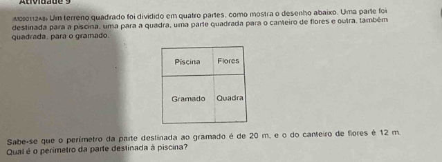 Ativiuade 9 
M09011248) Um terreno quadrado foi dividido em quatro partes, como mostra o desenho abaixo. Uma parte foi 
destinada para a piscina, uma para a quadra, uma parte quadrada para o canteiro de flores e outra, também 
quadrada. para o gramado. 
Sabe-se que o perímetro da parte destinada ao gramado é de 20 m, e o do canteiro de flores é 12 m. 
Qual é o perimetro da parte destinada à piscina?