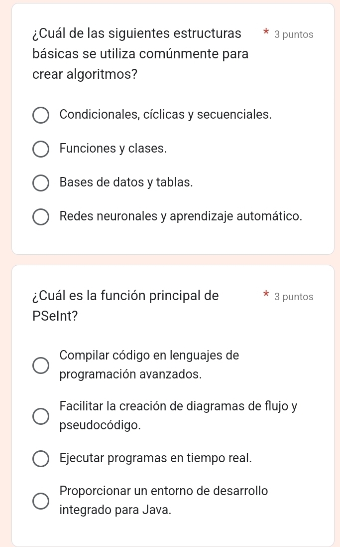 ¿Cuál de las siguientes estructuras 3 puntos
básicas se utiliza comúnmente para
crear algoritmos?
Condicionales, cíclicas y secuenciales.
Funciones y clases.
Bases de datos y tablas.
Redes neuronales y aprendizaje automático.
¿Cuál es la función principal de 3 puntos
PSeInt?
Compilar código en lenguajes de
programación avanzados.
Facilitar la creación de diagramas de flujo y
pseudo código.
Ejecutar programas en tiempo real.
Proporcionar un entorno de desarrollo
integrado para Java.