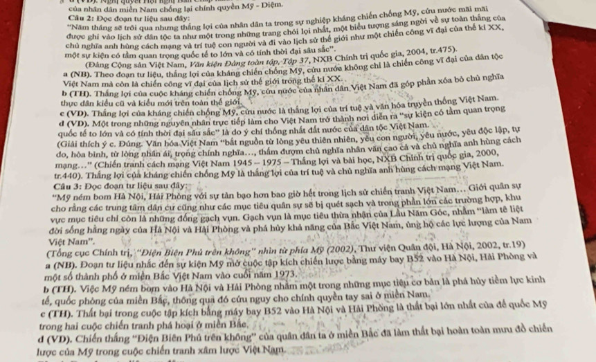 của nhân dân miền Nam chồng lại chính quyền Mỹ - Diệm.
Câu 2: Đọc đoạn tư liệu sau đây:
*Năm tháng sẽ trôi qua nhưng thắng lợi của nhân dân ta trong sự nghiệp kháng chiến chống Mỹ, cứu nước mãi mãi
được ghi vào lịch sử dân tộc ta như một trong những trang chỏi lọi nhất, một biểu tượng sáng ngời về sự toàn thắng của
chủ nghĩa anh hùng cách mạng và trí tuệ con người và đi vào lịch sử thể giới như một chiến công vĩ đại của thế kỉ XX,
một sự kiện có tầm quan trọng quốc tế to lớn và có tính thời đại sâu sắc'.
(Đảng Cộng sản Việt Nam, Văn kiện Đảng toàn tập, Tập 37, NXB Chính trị quốc gia, 2004, tr.475).
a (NB). Theo đoạn tư liệu, thắng lợi của kháng chiến chồng Mỹ, cứu nước không chỉ là chiến công vĩ đại của dân tộc
Việt Nam mà còn là chiến công vĩ đại của lịch sử thế giới trong thế kỉ XX.
b (TH). Thắng lợi của cuộc kháng chiến chống Mỹ, cứu nước của nhân dân Việt Nam đã góp phần xóa bỏ chủ nghĩa
thực dân kiều cũ và kiểu mới trên toàn thế giới.
c (VD). Thắng lợi của kháng chiến chống Mỹ, cứu nước là thắng lợi của trí tuệ và văn hóa truyền thống Việt Nam.
d (VD). Một trong những nguyên nhân trực tiếp làm cho Việt Nam trở thành nơi diễn ra ''sự kiện có tảm quan trọng
quốc tế to lớn và có tính thời đại sâu sắc' là do ý chí thống nhất đất nước của dân tộc Việt Nam.
(Giải thích ý c. Đúng. Văn hóa Việt Nam ''bắt nguồn từ lòng yêu thiên nhiên, yêu con người, yêu nước, yêu độc lập, tự
do, hòa bình, từ lòng nhân ái, trong chính nghĩa..., thâm đượm chủ nghĩa nhân văn cao cả và chủ nghĩa anh hùng cách
mạng...'' (Chiến tranh cách mạng Việt Nam 1945 - 1975 - Thắng lợi và bài học, NXB Chính trị quốc gia, 2000,
tr.440). Thắng lợi của kháng chiến chống Mỹ là thắng lợi của trí tuệ và chủ nghĩa anh hùng cách mạng Việt Nam.
Câu 3: Đọc đoạn tư liệu sau đây:
“Mỹ ném bom Hà Nội, Hải Phòng với sự tản bạo hơn bao giờ hết trong lịch sử chiến tranh Việt Nam. Giới quân sự
cho rằng các trung tâm dân cư cũng như các mục tiêu quân sự sẽ bị quét sạch và trong phần lớn các trường hợp, khu
vực mục tiêu chỉ còn là những đồng gạch vụn. Gạch vụn là mục tiêu thừa nhận của Lầu Năm Góc, nhằm "làm tê liệt
đời sống hằng ngày của Hả Nội và Hải Phòng và phá hủy khả năng của Bắc Việt Nam, ủng hộ các lực lượng của Nam
Việt Nam''.
(Tổng cục Chính trị, ''Điện Biện Phủ trên không'' nhìn từ phía Mỹ (2002), Thư viện Quân đội, Hà Nội, 2002, tr.19)
a (NB). Đoạn tư liệu nhấc đến sự kiện Mỹ mở cuộc tập kích chiến lược bằng máy bay B52 vào Hà Nội, Hải Phòng và
một số thành phố ở miện Bắc Việt Nam vào cuối năm 1973.
b (TH). Việc Mỹ ném bom vào Hà Nội và Hải Phòng nhằm một trong những mục tiêu cơ bản là phá hủy tiềm lực kinh
tế, quốc phòng của miền Bắc, thông qua đó cứu nguy cho chính quyền tay sai ở miền Nam.
c (TH). Thất bại trong cuộc tập kích bằng máy bay B52 vào Hà Nội và Hải Phòng là thất bại lớn nhất của để quốc Mỹ
trong hai cuộc chiến tranh phá hoại ở miền Bắc,
d (VD). Chiến thắng “Điện Biên Phú trên không” của quân dân ta ở miền Bắc đã làm thất bại hoàn toàn mưu đồ chiến
lược của Mỹ trong cuộc chiến tranh xâm lược Việt Nam.