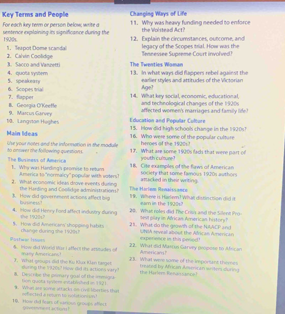 Key Terms and People Changing Ways of Life
For each key term or person below, write a 11. Why was heavy funding needed to enforce
sentence explaining its significance during the the Volstead Act?
1920s. 12. Explain the circumstances, outcome, and
1. Teapot Dome scandal legacy of the Scopes trial. How was the
2. Calvin Coolidge Tennessee Supreme Court involved?
3. Sacco and Vanzetti The Twenties Woman
4. quota system 13. In what ways did flappers rebel against the
5. speakeasy earlier styles and attitudes of the Victorian
6. Scopes trial Age?
7. flapper 14. What key social, economic, educational,
8. Georgia O'Keeffe and technological changes of the 1920s
9. Marcus Garvey affected women's marriages and family life?
10. Langston Hughes Education and Popular Culture
15. How did high schools change in the 1920s?
Main Ideas 16. Who were some of the popular culture
Use your notes and the information in the module heroes of the 1920s?
to answer the following questions. 17. What are some 1920s fads that were part of
youth culture?
The Business of America 18. Cite examples of the flaws of American
1. Why was Harding's promise to return society that some famous 1920s authors
America to "normalcy" popular with voters? attacked in their writing.
2. What economic ideas drove events during The Harlem Renaissance
the Harding and Coolidge administrations?
3. How did government actions affect big 19. Where is Harlem? What distinction did it
business? earn in the 1920s?
4. How did Henry Ford affect industry during 20. What roles did The Crisis and the Silent Pro-
the 1920s? test play in African American history?
5. How did Americans' shopping habits 21. What do the growth of the NAACP and
UNIA reveal about the African American
change during the 1920s? experience in this period?
Postwar Issues 22. What did Marcus Garvey propose to African
6. How did World War I affect the attitudes of Americans?
many Americans? 23. What were some of the important themes
7. What groups did the Ku Klux Klan target treated by African American writers during
during the 1920s? How did its actions vary? the Harlem Renaissance?
8. Describe the primary goal of the immigra
tion quota system established in 1921
9. What are some attacks on civil liberties that
reflected a return to isolationism?
10. How did fears of various groups affect
government actions?