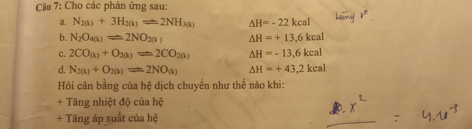 Cho các phản ứng sau: 
a. N_2(k)+3H_2(k)leftharpoons 2NH_3(k) △ H=-22kcal
b. N_2O_4(k)leftharpoons 2NO_2(k) △ H=+13,6kcal
c. 2CO_(k)+O_2(k)leftharpoons 2CO_2(k) △ H=-13,6kcal
d. N_2(k)+O_2(k)leftharpoons 2NO_(k) △ H=+43,2kcal
Hỏi cân bằng của hệ dịch chuyển như thế nào khi: 
+ Tăng nhiệt độ của hệ 
+ Tăng áp suất của hệ