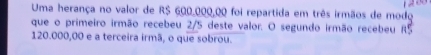 Uma herança no valor de R$ 600,000,00 foi repartida em três irmãos de modo 
que o primeiro irmão recebeu 2/5 deste valor. O segundo irmão recebeu 85
120.000,00 e a terceira irmã, o que sobrou.