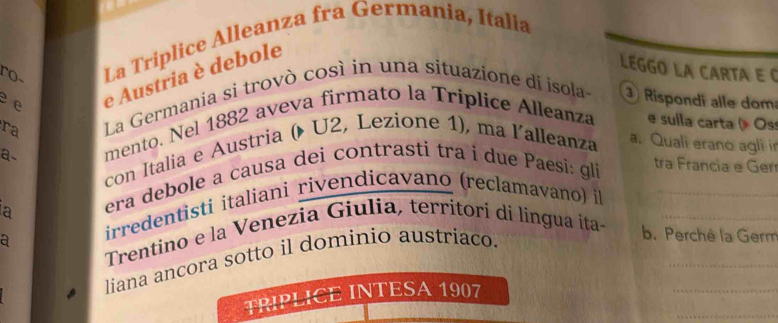 ro~ 
La Triplice Alleanza fra Germania, Italia 
LEGGO LA CARTA E C 
e e 
e Austria è debole 
ra 
La Germania si trovò così in una situazione di isola- Rispondi alle dom 
mento. Nel 1882 aveva firmato la Triplice Alleanza e sulla carta ( Oss 
con Italia e Austria ( U2, Lezione 1), ma lalleanza a. Quali erano agli in 
a- 
irredentisti italiani rivendicavano (reclamavano) il_ 
a 
era debole a causa dei contrasti tra i due Paesi: gli 
tra Francia e Gen 
Trentino e la Venezia Giulia, territori di lingua ita-__ 
a 
liana ancora sotto il dominio austriaco. 
b. Perché la Germ 
_ 
_ 
TRIPLICE INTESA 1907