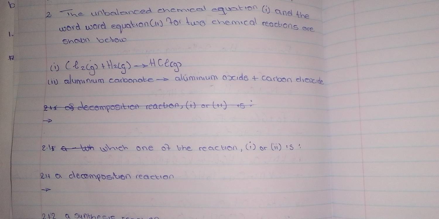 TThe unbalanced chemical equation (i) and the
word word equation (ln) for two chemical reactions are
1.
shown bebow
(i) Cl_2(g)+H_2(g)to HCl(g)
(i0 aluminum carbonate- aliminium oxide + carbon diexcide
<>
2 which one of the reaction, (i) or (11) is?
2H a decompositron reaction
o112 a sunthec,