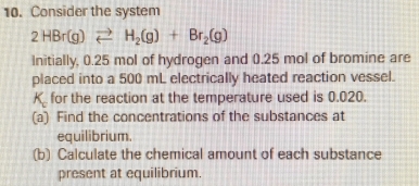 Consider the system
2HBr(g)leftharpoons H_2(g)+Br_2(g)
Initially, 0.25 mol of hydrogen and 0.25 mol of bromine are 
placed into a 500 mL electrically heated reaction vessel.
K for the reaction at the temperature used is 0.020. 
(a) Find the concentrations of the substances at 
equilibrium. 
(b) Calculate the chemical amount of each substance 
present at equilibrium.