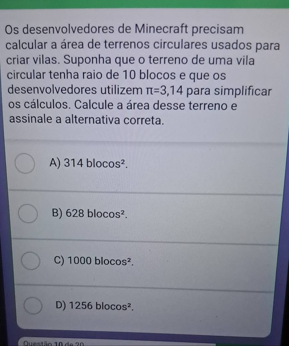 Os desenvolvedores de Minecraft precisam
calcular a área de terrenos circulares usados para
criar vilas. Suponha que o terreno de uma vila
circular tenha raio de 10 blocos e que os
desenvolvedores utilizem π =3,14 para simplificar
os cálculos. Calcule a área desse terreno e
assinale a alternativa correta.
A) 314 bloc O S^2.
B) 628 blo cos^2.
C) 1000 blocos^2.
D) 1 2 56 bloc OS^2. 
Questão 10