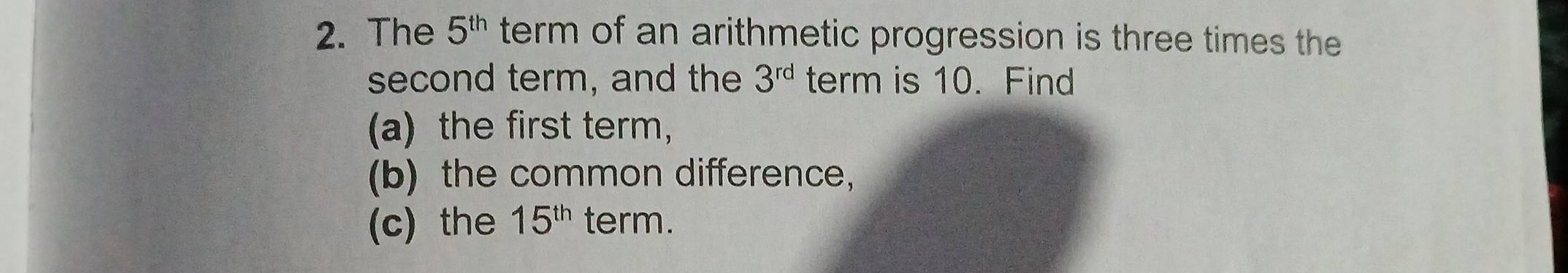 The 5^(th) term of an arithmetic progression is three times the 
second term, and the 3^(rd) term is 10. Find 
(a) the first term, 
(b) the common difference， 
(c) the 15^(th) term.