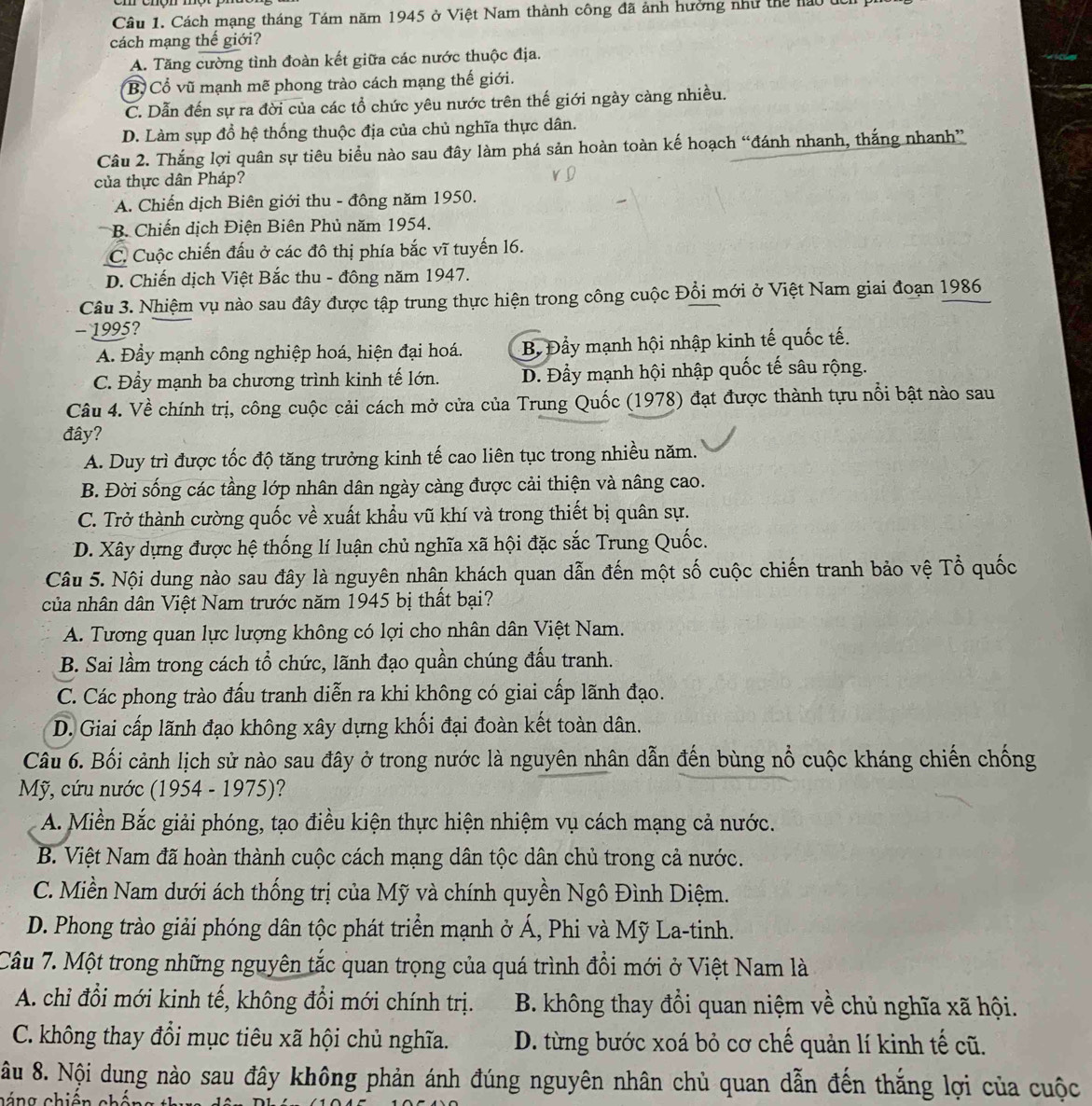 Cách mạng tháng Tám năm 1945 ở Việt Nam thành công đã ảnh hưởng như thể nao ở
cách mạng thế giới?
A. Tăng cường tình đoàn kết giữa các nước thuộc địa.
B Cổ vũ mạnh mẽ phong trào cách mạng thế giới.
C. Dẫn đến sự ra đời của các tổ chức yêu nước trên thế giới ngày càng nhiều.
D. Làm sụp đổ hệ thống thuộc địa của chủ nghĩa thực dân.
Câu 2. Thắng lợi quân sự tiêu biểu nào sau đây làm phá sản hoàn toàn kế hoạch “đánh nhanh, thắng nhanh”
của thực dân Pháp?
A. Chiến dịch Biên giới thu - đông năm 1950.
B. Chiến dịch Điện Biên Phủ năm 1954.
C. Cuộc chiến đấu ở các đô thị phía bắc vĩ tuyến 16.
D. Chiến dịch Việt Bắc thu - đông năm 1947.
Câu 3. Nhiệm vụ nào sau đây được tập trung thực hiện trong công cuộc Đổi mới ở Việt Nam giai đoạn 1986
- 1995?
A. Đầy mạnh công nghiệp hoá, hiện đại hoá. B. Đầy mạnh hội nhập kinh tế quốc tế.
C. Đầy mạnh ba chương trình kinh tế lớn. D. Đầy mạnh hội nhập quốc tế sâu rộng.
Câu 4. Về chính trị, công cuộc cải cách mở cửa của Trung Quốc (1978) đạt được thành tựu nổi bật nào sau
đây?
A. Duy trì được tốc độ tăng trưởng kinh tế cao liên tục trong nhiều năm.
B. Đời sống các tầng lớp nhân dân ngày càng được cải thiện và nâng cao.
C. Trở thành cường quốc về xuất khẩu vũ khí và trong thiết bị quân sự.
D. Xây dựng được hệ thống lí luận chủ nghĩa xã hội đặc sắc Trung Quốc.
Câu 5. Nội dung nào sau đây là nguyên nhân khách quan dẫn đến một số cuộc chiến tranh bảo vệ Tổ quốc
của nhân dân Việt Nam trước năm 1945 bị thất bại?
A. Tương quan lực lượng không có lợi cho nhân dân Việt Nam.
B. Sai lầm trong cách tổ chức, lãnh đạo quần chúng đấu tranh.
C. Các phong trào đấu tranh diễn ra khi không có giai cấp lãnh đạo.
D. Giai cấp lãnh đạo không xây dựng khối đại đoàn kết toàn dân.
Câu 6. Bối cảnh lịch sử nào sau đây ở trong nước là nguyên nhân dẫn đến bùng nổ cuộc kháng chiến chống
Mỹ, cứu nước (1954 - 1975)?
A. Miền Bắc giải phóng, tạo điều kiện thực hiện nhiệm vụ cách mạng cả nước.
B. Việt Nam đã hoàn thành cuộc cách mạng dân tộc dân chủ trong cả nước.
C. Miền Nam dưới ách thống trị của Mỹ và chính quyền Ngô Đình Diệm.
D. Phong trào giải phóng dân tộc phát triển mạnh ở Á, Phi và Mỹ La-tinh.
Câu 7. Một trong những nguyên tắc quan trọng của quá trình đồi mới ở Việt Nam là
A. chỉ đổi mới kinh tế, không đổi mới chính trị.  B. không thay đổi quan niệm về chủ nghĩa xã hội.
C. không thay đổi mục tiêu xã hội chủ nghĩa. D. từng bước xoá bỏ cơ chế quản lí kinh tế cũ.
âu 8. Nội dung nào sau đây không phản ánh đúng nguyên nhân chủ quan dẫn đến thắng lợi của cuộc
cáng chiến cháng t