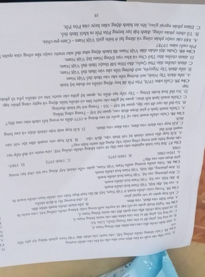 p. Trực tiếp sản xuất và báo đâm mọi nhu cầu vũ khí cho chiến trường.
^
u S. Cuộc kháng chiến chống Mỹ, cửu nước của nhân dân Việt Nam giánh thắng lợi gắn liền C
N
A. tính thần chiến đầu của của nhân dân Đông Nam Á. B
B. sự ủng hộ, giúp đỡ to lớn của Trung Quốc, Liên Xô.
C. sự ủng hộ, giúp đỡ to lớn của nhân dân các nước Đông Nam Á.
D. sự phối hợp chiến đầu của quân đội các nước Đông Nam Á.
Câu 54. Nghệ thuật quân sự nổi bật và xuyên suốt trong cuộc kháng chiến chống Mỹ, cứu nước là
A. thực hiện vừa đánh, vừa đâm. B. tiến hành chiến tranh nhân dân.
C. kết hợp quân sự với ngoại giao. D. chủ trương lấy ít địch nhiều.
Câu 55. Trong cuộc chiến tranh ở Việt Nam, Mỹ đã lần lượt thực hiện các chiến lược chiến tranh là
A. cục bộ, đặc biệt, Việt Nam hoá chiến tranh.
B. đặc biệt, cục bộ, Việt Nam hoá chiến tranh.
C. đơn phương, cục bộ, Việt Nam hoá chiến tranh.
D. đơn phương, đặc biệt, Việt Nam hoá chiến tranh.
Câu 56. Trên chiến trường miền Nam Việt Nam, quân viễn chính Mỹ đóng vai trò chủ lực trong
D. 1965-
giai đoạn nào sau đây?
A. 1954-1960. B. 1969-1973. C. 1968-1972.
Câu 57. Bài học kinh nghiệm nào sau đây từ cuộc kháng chiến chống Mỹ, cứu nước có thể tiếp tục
1968.
vận dụng hiệu quả trong công cuộc xây dựng đất nước hiện nay?
A. Kết hợp đấu tranh chính trị với bình vận, địch vận. B. Kết hợp sức mạnh dân tộc với sức
C. Kết hợp vừa đánh vừa đâm, vừa đâm vừa đánh. D. Kết hợp mặt trận chính diện và sau lưng
mạnh thời đại.
Câu 58. Cuộc chiến tranh bảo vệ Tổ quốc từ sau tháng 4-1975 diễn ra trong bối cánh nào sau đây?
đjch.
A. Chiến tranh lạnh ở giai đoạn đỉnh cao, quan hệ Mỹ - Trung căng thắng.
B. Xu thế đa cực đã xác lập, quan hệ My-X 5 - Trung trở lại bình thường.
C. Chiến tranh lạnh kết thúc, quan hệ giữa các nước lớn có nhiều biển động và ngày càng phức tạp.
D. Xu thể hoà hoãn Đông - Tây tiếp tục diễn ra, quan hệ giữa các nước lớn có nhiều yếu tổ phức
tap.
Câu 59. Cuối năm 1978, Pôn Pốt đã huy động nhiều sư đoàn bộ binh
A. tiến đánh Tây Ninh, mở đường tiền sâu vào lãnh thổ Việt Nam
B. tiến đánh Tây Nguyên, mở đường tiến sâu vào lãnh thổ Việt Nam.
C. đánh chiếm đảo Phú Quốc, đảo Hòn Mẽ thuộc lãnh thổ Việt Nam.
D. đánh chiếm đảo Thổ Chu và khu vực Đông Nam Bộ Việt Nam.
Câu 60. Quân đội nhân dân Việt Nam đã hành động như thể nào trước cuộc tấn công của quân
Pốt cuối năm 1978?
A. Mở các cuộc phản công và dừng lại ở biên giới Việt Nam - Cam-pu-chia.
B. Tổ chức phản công, đánh bật lực lượng Pôn Pốt ra khỏi lãnh thổ.
C. Đàm phán ngoại giao, lên án hành động xâm lược của Pôn Pốt.
19