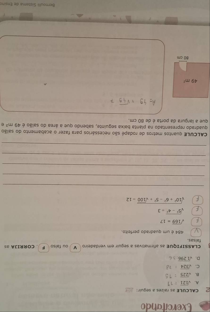 Exercitando
CALCULE as raízes a seguir:
A. sqrt(121)
B. sqrt(225)
C. sqrt(324)
D. sqrt(1296)
CLASSIFIQUE as afirmativas a seguir em verdadeiro  V ou falso F . CORRIJA as
falsas.
484 é um quadrado perfeito.
F sqrt(169)=17
F sqrt(5^2-4^2)=3
F sqrt(10^2+6^2-5^2+sqrt 100)=12
_
_
_
_
_
CALCULE quantos metros de rodapé são necessários para fazer o acabamento do salão
quadrado representado na planta baixa seguinte, sabendo que a área do salão é 49m^2 e
que a largura da porta é de 80 cm.
Bernoulli Sistema de Ensino