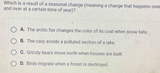 Which is a result of a seasonal change (meaning a change that happens over
and over at a certain time of year)?
A. The arctic fox changes the color of its coat when snow falls.
B. The carp avoids a polluted section of a lake.
C. Grizzly bears move north when houses are built.
D. Birds migrate when a forest is destroyed.