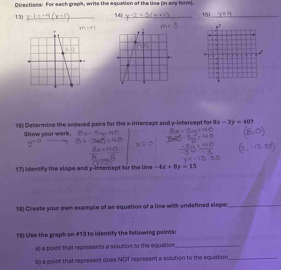 Directions: For each graph, write the equation of the line (in any form).
13) _14) _15)_
16) Determine the ordered pairs for the x-intercept and y-intercept for 8x-3y=40 ?
Show your work.
17) Identify the slope and y-intercept for the line -4x+8y=15
18) Create your own example of an equation of a line with undefined slope:_
19) Use the graph on #13 to identify the following points:
a) a point that represents a solution to the equation_
b) a point that represent does NOT represent a solution to the equation_