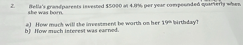 Bella’s grandparents invested $5000 at 4.8% per year compounded quarterly when 
she was born. 
a) How much will the investment be worth on her 19^(th) birthday? 
b) How much interest was earned.