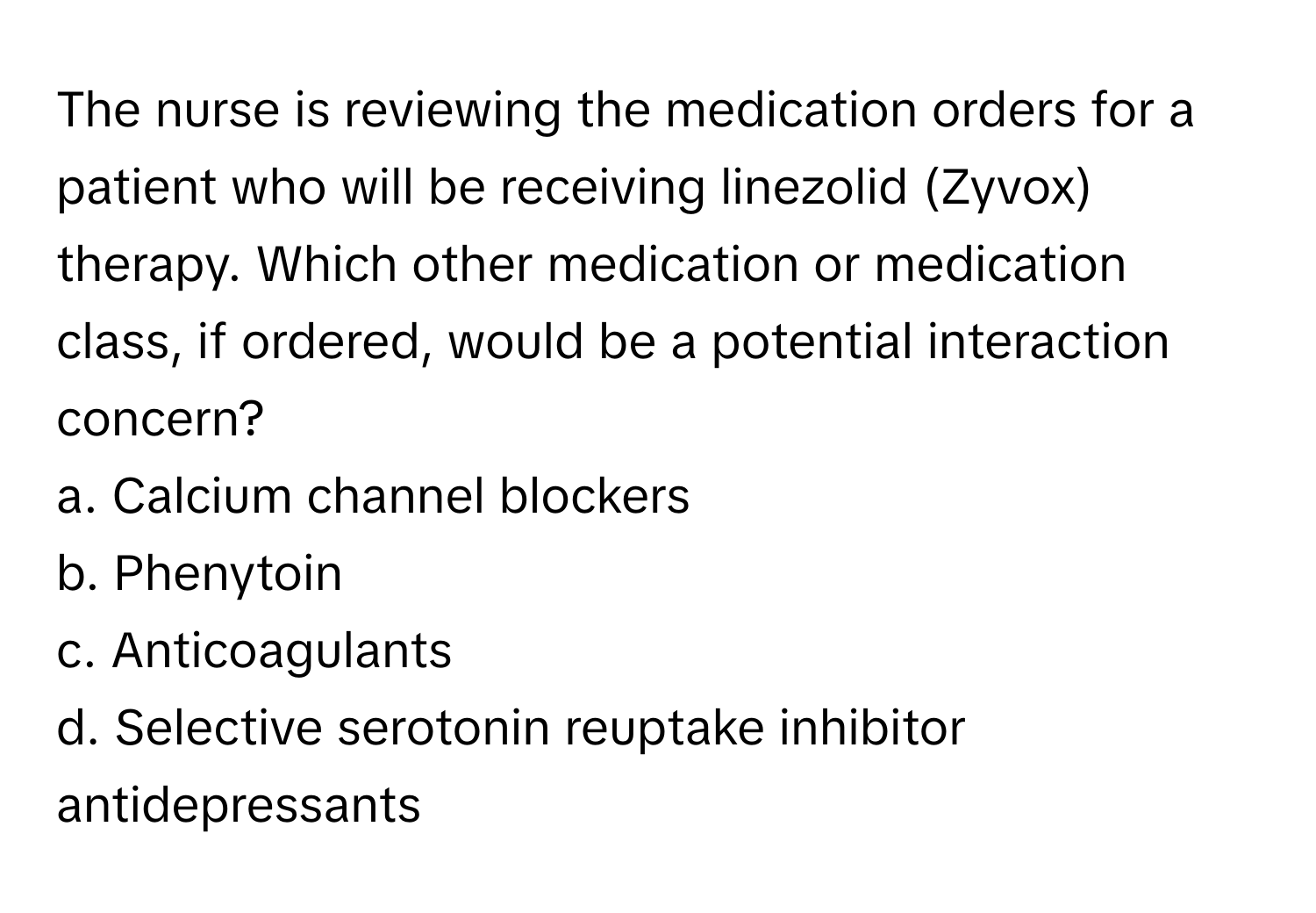 The nurse is reviewing the medication orders for a patient who will be receiving linezolid (Zyvox) therapy. Which other medication or medication class, if ordered, would be a potential interaction concern?

a. Calcium channel blockers
b. Phenytoin
c. Anticoagulants
d. Selective serotonin reuptake inhibitor antidepressants