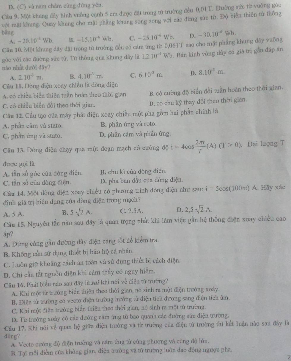 D. (C) và nam châm cùng đứng yên.
Câu 9. Một khung dây hình vuông cạnh 5 cm được đặt trong từ trường đều 0,01 T. Đường sức từ vuông góc
với mặt khung. Quay khung cho mặt phẳng khung song song với các đừng sức từ. Độ biến thiên tử thông
bằng -25.10^(-6)Wb. D. -30.10^(-6)Wb.
A. -20.10^(-6)Wb. B. -15.10^(-6)Wb C.
Câu 10. Một khung dây đặt trong từ trường đều có cảm ứng từ 0,061T sao cho mặt phẳng khung dây vuông
góc với các đường sửc từ. Từ thông qua khung dây là 1,2.10^(-5)Wb 0. Bán kính vòng dây có giá trị gần đáp án
nào nhật đưới đây?
A. 2.10^(-3)m. B. 4.10^(-3)m. C. 6.10^(-3)m. D. 8.10^(-3)m.
Câu 11. Dòng điện xoay chiều là dòng điện
A. có chiều biển thiên tuần hoàn theo thời gian. B. có cường độ biến đổi tuần hoàn theo thời gian.
C. có chiều biến đổi theo thời gian.
D. có chu kỳ thay đổi theo thời gian.
Cầu 12. Cầu tạo của máy phát điện xoay chiều một pha gồm hai phần chính là
A. phần cảm và stato. B. phần ứng và roto.
C. phần ứng và stato. D. phần cảm và phần ứng.
Câu 13. Dòng điện chạy qua một đoạn mạch có cường độ i=4cos  2π t/T (A)(T>0).. Đại lượng T
được gọi là
A. tần số góc của dòng điện. B. chu kì của dòng điện.
C. tần số của dòng điện. D. pha ban đầu của dòng điện.
Câu 14. Một dòng điện xoay chiều có phương trình dòng điện như sau: i=5cos (100π t)A. Hãy xác
định giá trị hiệu dụng của dòng điện trong mạch?
A. 5 A. B. 5sqrt(2)A. C. 2.5A. D. 2,5sqrt(2)A.
Câu 15. Nguyên tắc nào sau đây là quan trọng nhất khi làm việc gần hệ thống điện xoay chiều cao
áp?
A. Đứng càng gần đường dây điện càng tốt để kiểm tra.
B. Không cần sử dụng thiết bị bảo hộ cá nhân.
C. Luôn giữ khoảng cách an toàn và sử dụng thiết bị cách điện.
D. Chỉ cần tắt nguồn điện khi cảm thấy có nguy hiểm.
Câu 16. Phát biểu nào sau đây là sai khi nói về điện từ trường?
A. Khi một từ trường biến thiên theo thời gian, nó sinh ra một điện trường xoáy.
B. Điện từ trường có vectơ điện trường hướng từ điện tích dương sang điện tích âm.
C. Khi một điện trường biển thiên theo thời gian, nó sinh ra một từ trường.
D. Từ trường xoáy có các đường cảm ứng từ bao quanh các đường sức điện trường.
Câu 17. Khi nói về quan hệ giữa điện trường và từ trường của điện từ trường thì kết luận nào sau đây là
dúng?
A. Vecto cường độ điện trường và cảm ứng từ cùng phương và cùng độ lớn.
B. Tại mỗi điểm của không gian, điện trường và từ trường luôn dao động ngược pha.
2