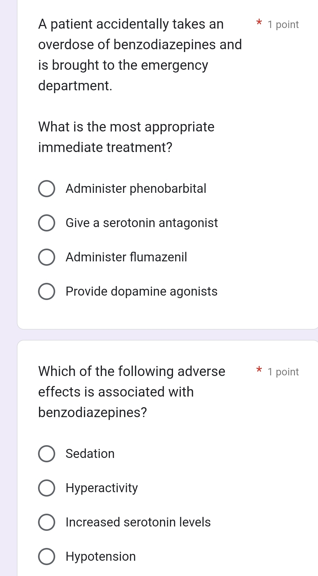 A patient accidentally takes an 1 point
overdose of benzodiazepines and
is brought to the emergency 
department.
What is the most appropriate
immediate treatment?
Administer phenobarbital
Give a serotonin antagonist
Administer flumazenil
Provide dopamine agonists
Which of the following adverse 1 point
effects is associated with
benzodiazepines?
Sedation
Hyperactivity
Increased serotonin levels
Hypotension