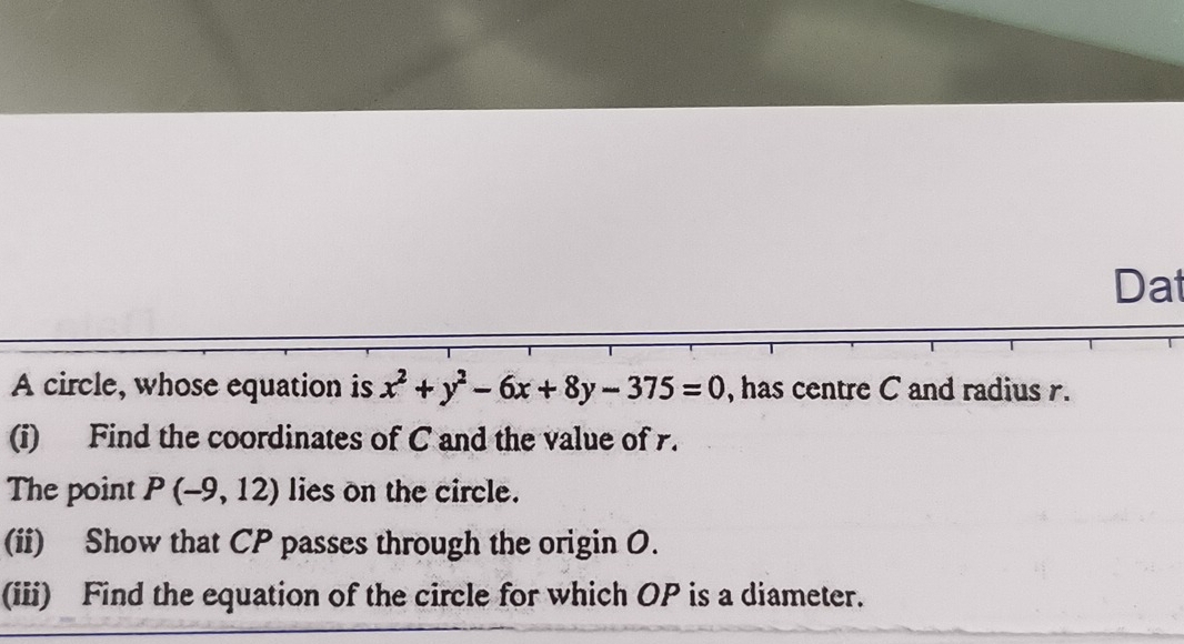 Dat 
A circle, whose equation is x^2+y^2-6x+8y-375=0 , has centre C and radius r. 
(i) Find the coordinates of C and the value of r. 
The point P(-9,12) lies on the circle. 
(ii) Show that CP passes through the origin O. 
(iii) Find the equation of the circle for which OP is a diameter.