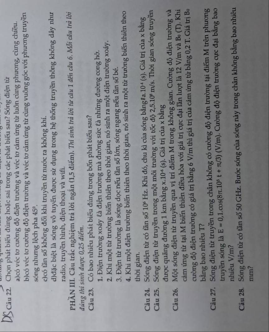 Chọn phát biểu đúng hoặc sai trong các phát biểu sau? Sóng điện từ
a)có véc tơ cường độ điện trường và véc tơ cảm ứng từ luôn cùng phương, cùng chiều.
b)có véc tơ cường độ điện trường và véc tơ cảm ứng từ cùng vuông góc với phương truyền
sóng nhưng lệch pha 45^0.
c)có tần số không đổi khi truyền từ nước ra không khí.
d)đặc biệt là sóng vô tuyến được sử dụng trong hệ thống truyền thông không dây như
radio, truyền hình, điện thoại và wifi.
PHÀN III. Câu trắc nghiệm trả lời ngắn (1,5 điểm). Thí sinh trả lời từ câu 1 đến câu 6. Mỗi câu trả lời
đúng thí sinh được 0,25 điểm.
Câu 23. Có bao nhiêu phát biểu đúng trong bốn phát biểu sau?
1. Điện trường xoáy là điện trường mà đường sức là những đường cong hở.
2. Khi một từ trường biến thiên theo thời gian, nó sinh ra một điện trường xoáy.
3. Điện từ trường là sóng dọc nếu tần số lớn, sóng ngang nếu tần số bé.
4. Khi một điện trường biến thiên theo thời gian, nó sinh ra một từ trường biến thiên theo
thời gian.
Câu 24. Sóng điện từ có tần số 10^6 H_2 Hz. Khi đó, chu kì của sóng bằng#a. 10^(-4)(s). Giá trị của x bằng
Câu 25. Sóng điện từ truyền trong một môi trường với tốc độ 2,5.10^8m/s.  Thời gian sóng truyền
được quãng đường 1 km bằng x.10^(-6)(s). Giá trị của x bằng
Câu 26. Một sóng điện từ truyền qua vị trí điểm M trong không gian. Cường độ điện trường và
cảm ứng từ tại M biến thiên điều hòa với giá trị cực đại lần lượt là 12 V/m và B (T). Khi
cường độ điện trường có giá trị bằng 6 V/m thì giá trị của cảm ứng từ bằng 0,2 T. Giá trị Bo
bằng bao nhiêu T?
Câu 27. Sóng điện từ truyền trong chân không có cường độ điện trường tại điểm M trên phương
truyền sóng là E=0,1.cos (8π .10^5t+π /3)(V/m) ). Cường độ điện trường cực đại bằng bao
nhiêu V/m?
Câu 28. Sóng điện từ có tần số 50 GHz. Bước sóng của sóng này trong chân không bằng bao nhiêu
mm?