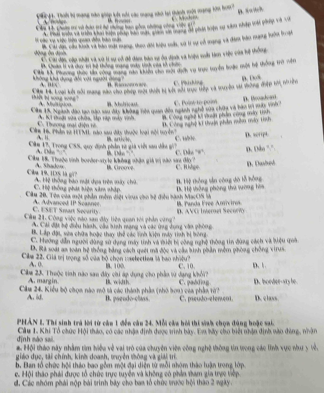 Cầi H1. Thiết bị mạng nào giúp kết nổi các mạng nhớ lại thành một mạng lớn hơn?
D. Switch.
o dei
A7Bridge
Cầu 12. Quân trí và bảo trì hệ thống bao gồm những công việc gi2
X. Phát triển và triển khái biến pháp bao mặt, giám sái mạng đề phát hiện sự xâm nhập trái phép và sứ
B. Cái đặi, cầu hình và bảo mặt mạng, theo đôi hiệu suất, sử lí sự cổ mạng và đàm bảo mạng luôn hoạt
II các vụ việc liện quan đến báo mắt.
động ôn định
C Cải đặt cập nhật và xứ lí sự cổ để đám bậo sự ốn định và hiệu suất làm việc của hệ thống.
D. Quân lí và duy trị hệ thống mạng máy tính của tổ chức.
CAu 13. Phương thức tần công mạng nào khiến cho một dịch vụ trực tuyển hoặc một hệ thống trở nên
không khả dụng đổi với người dùng?
D.DoS.
A    B  anso m  ar C. Phishing
Câu 14. Loại kết nổi mạng nào cho phép một thiết bị kết nổi trực tiếp và truyền tài thông điệp tới nhiều
thiết bị song song? D. Broadeast.
A. Multipion. B. Multicast. C. Point-te-point.
Câu 15. Ngành đảo tạo nào sau đây không liên quan đến ngành nghề sửa chữa và báo trì máy tính?
A. Kĩ thuật sửa chừa, lập ráp máy tính. B. Công nghệ kĩ thuật phần cứng máy tính.
C. Thương mại điện tử.. Công nghệ kĩ thuật phần mềm máy tính.
Câu 16. Phần từ HTML nào sau đây thuộc loại nội tuyển?
A. li. B. article, C. table. D. script.
Câu 17, Trong CSS, quy định phần từ giả viết sau dầu gi?
A. Dầu ''::''.
B Đầu '':'' C. Dầu ''#''. D. Dầu ''.'':
Câu 18. Thuộc tính border-style không nhận giá trị nào sau đây?
A. Shadow. B. Groove. C. Ridge.
D. Dashed.
Câu 19, IDS là gi
A. Hệ thống bảo mật dựa trên máy chủ. B. Hệ thộng tần công dò lỗ hồng.
C. Hệ thống phát hiện xâm nhập. D. Hệ thống phòng thủ tường lửa.
Câu 20. Tên của một phần mêm điệt virus cho hệ điều hành MacOS là
A. Advanced IP Šcanner. B. Panda Free Antivirus.
C. ESET Smart Security. D. AVG Internet Security.
Câu 21. Công việc nào sau đây liên quan tới phần cứng?
A. Cài đặt hệ điều hành, cầu hình mạng và các ứng dụng văn phòng.
B. Lấp đặt, sửa chữa hoặc thay thể các linh kiện máy tính bị hóng.
C. Hướng dẫn người dùng sử dụng máy tính và thiết bị công nghệ thông tin đúng cách và hiệu quả.
D. Rà soát an toàn hệ thống bằng cách quét mã độc và cầu hình phần mềm phòng chống virus.
Câu 22. Giá trị trọng số của bộ chọn ::selection là bao nhiều?
A. 0. B. 100. C.10. D. 1 .
Câu 23. Thuộc tính nào sau đây chi áp dụng cho phần tử dạng khổi?
A. margin. B. width. C. padding. D. border-style.
Câu 24. Kiểu bộ chọn nào mô tả các thành phần (nhỏ hơn) của phần tử?
A. id. B. pseudo-class. C. pseudo-element. D. class.
PHẢN I. Thí sinh trã lời từ câu 1 đến câu 24. Mỗi câu hồi thí sinh chọn đúng hoặc sai.
Câu 1. Khi Tổ chức Hội thảo, có các nhận định được trình bảy. Em hãy cho biết nhận định nào đúng, nhận
định nào sai.
#. Hội thảo này nhằm tìm hiều về vai trò của chuyên viên công nghệ thông tin trong các lĩnh vực như y tể,
giáo dục, tài chính, kinh doanh, truyền thông và giải trí.
b. Ban tổ chức hội thảo bao gồm một đại diện từ mỗi nhóm thảo luận trong lớp.
e. Hội thảo phải được tổ chức trực tuyển và không có phần tham gia trực tiếp.
d. Các nhóm phải nộp bài trình bày cho ban tổ chức trước hội tháo 2 ngày.