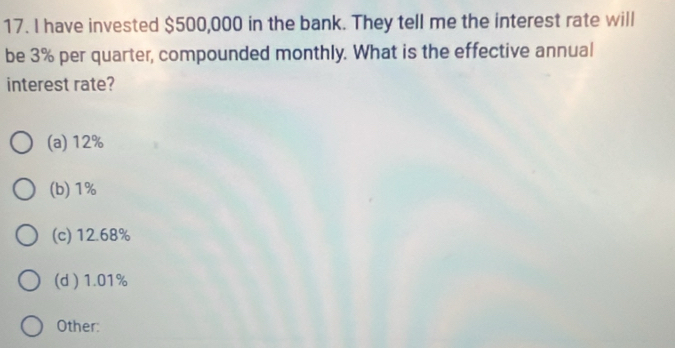 have invested $500,000 in the bank. They tell me the interest rate will
be 3% per quarter, compounded monthly. What is the effective annual
interest rate?
(a) 12%
(b) 1%
(c) 12.68%
(d ) 1.01%
Other: