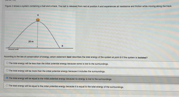 Figure 3 shows a system containing a ball and a track. The ball is released from rest at position A and experiences air resistance and friction while moving along the track.
According to the law of conservation of energy, which statement best describes the total energy of the system at point B if the system is Isolated?
The total energy will be less than the initial potential energy because some is lost to the surroundings.
The total energy will be more than the initial potential energy because it includes the surroundings.
The total energy will be equal to the initial potential energy because no energy is lost to the surroundings.
The total energy will be equal to the initial potential energy because it is equal to the total energy of the surroundings.