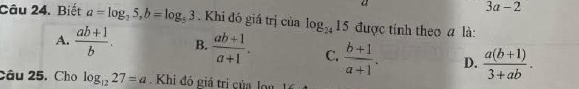 a
3a-2
Câu 24. Biết a=log _25, b=log _53. Khi đó giá trị của log _24 15 được tính theo a là:
A.  (ab+1)/b .  (ab+1)/a+1 . 
B.
C.  (b+1)/a+1 .
D.  (a(b+1))/3+ab . 
Câu 25. Cho log _1227=a. Khi đó giá trị của l