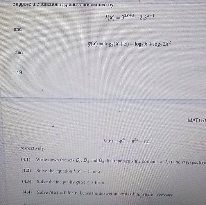 Suppose the runction 7, 9 and 7 are denned by
f(x)=3^(2x+3)+2.3^(x+1)
and
g(x)=log _2(x+3)-log _2x+log _22x^2
and 
18 
MAT151
h(x)=e^(4x)-e^(2x)12
respectively. 
(4.1) Write down the sets D_I.D_g and D_n that represents the domains of f, g and hrespective 
(4.2) Solve the equation t(x)=1 for x. 
(4.3) Solve the inequality g(x)≤ 3f or x. 
(4.4) Solve h(x)=0 for x Leave the answer in ternis of In, where necessary