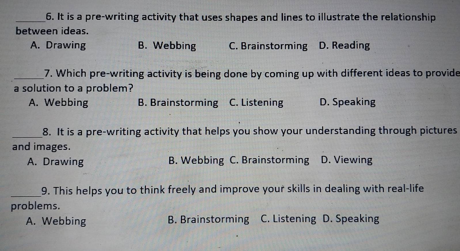 It is a pre-writing activity that uses shapes and lines to illustrate the relationship
between ideas.
A. Drawing B. Webbing C. Brainstorming D. Reading
_7. Which pre-writing activity is being done by coming up with different ideas to provide
a solution to a problem?
A. Webbing B. Brainstorming C. Listening D. Speaking
_8. It is a pre-writing activity that helps you show your understanding through pictures
and images.
A. Drawing B. Webbing C. Brainstorming D. Viewing
_9. This helps you to think freely and improve your skills in dealing with real-life
problems.
A. Webbing B. Brainstorming C. Listening D. Speaking