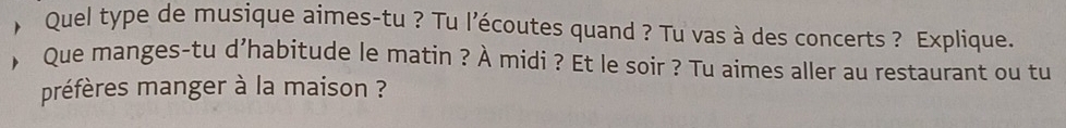 Quel type de musique aimes-tu ? Tu l’écoutes quand ? Tu vas à des concerts ? Explique. 
Que manges-tu d’habitude le matin ? À midi ? Et le soir ? Tu aimes aller au restaurant ou tu 
préfères manger à la maison ?