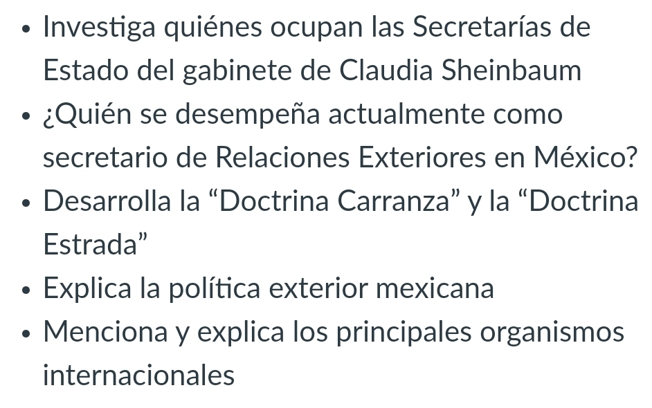 Investiga quiénes ocupan las Secretarías de
Estado del gabinete de Claudia Sheinbaum
¿Quién se desempeña actualmente como
secretario de Relaciones Exteriores en México?
Desarrolla la “Doctrina Carranza” y la “Doctrina
Estrada”
Explica la política exterior mexicana
Menciona y explica los principales organismos
internacionales