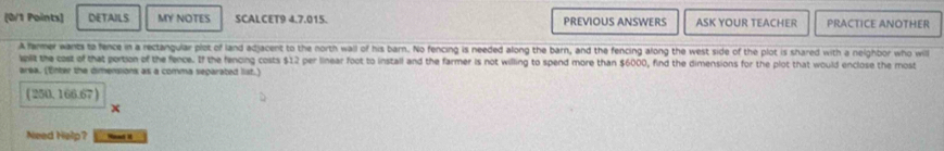 DETAILS MY NOTES SCALCET9 4.7.015. PREVIOUS ANSWERS ASK YOUR TEACHER PRACTICE ANOTHER 
A fermer wants to fence in a rectangular plot of land adjacent to the north wall of his barn. No fencing is needed along the barn, and the fencing along the west side of the plot is shared with a neighbor who will 
split the cost of that portion of the fence. If the fencing costs $12 per linear foot to install and the farmer is not willing to spend more than $6000, find the dimensions for the plot that would enclose the most 
area. (Enter the dimensions as a comma separated list.)
(250,166.67)
Need Help? Menad i