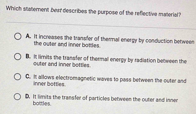 Which statement best describes the purpose of the reflective material?
A. It increases the transfer of thermal energy by conduction between
the outer and inner bottles.
B. It limits the transfer of thermal energy by radiation between the
outer and inner bottles.
C. It allows electromagnetic waves to pass between the outer and
inner bottles.
D. It limits the transfer of particles between the outer and inner
bottles.