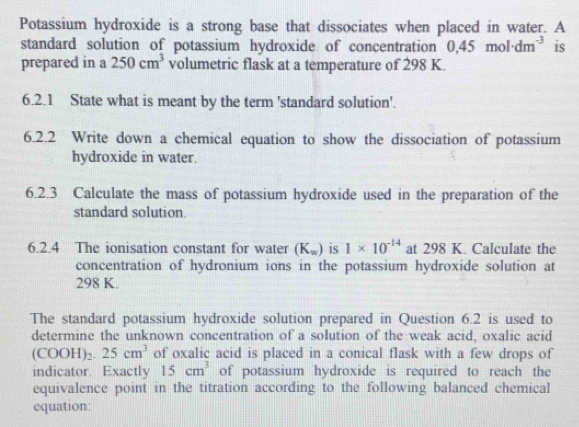 Potassium hydroxide is a strong base that dissociates when placed in water. A 
standard solution of potassium hydroxide of concentration 0,45mol· dm^(-3) is 
prepared in a 250cm^3 volumetric flask at a temperature of 298 K. 
6.2.1 State what is meant by the term 'standard solution'. 
6.2.2 Write down a chemical equation to show the dissociation of potassium 
hydroxide in water. 
6.2.3 Calculate the mass of potassium hydroxide used in the preparation of the 
standard solution. 
6.2.4 The ionisation constant for water (K_w) is 1* 10^(-14) at 298 K. Calculate the 
concentration of hydronium ions in the potassium hydroxide solution at
298 K. 
The standard potassium hydroxide solution prepared in Question 6.2 is used to 
determine the unknown concentration of a solution of the weak acid, oxalic acid
(COOH)_2.25cm^3 of oxalic acid is placed in a conical flask with a few drops of 
indicator. Exactly 15cm^3 of potassium hydroxide is required to reach the 
equivalence point in the titration according to the following balanced chemical 
equation: