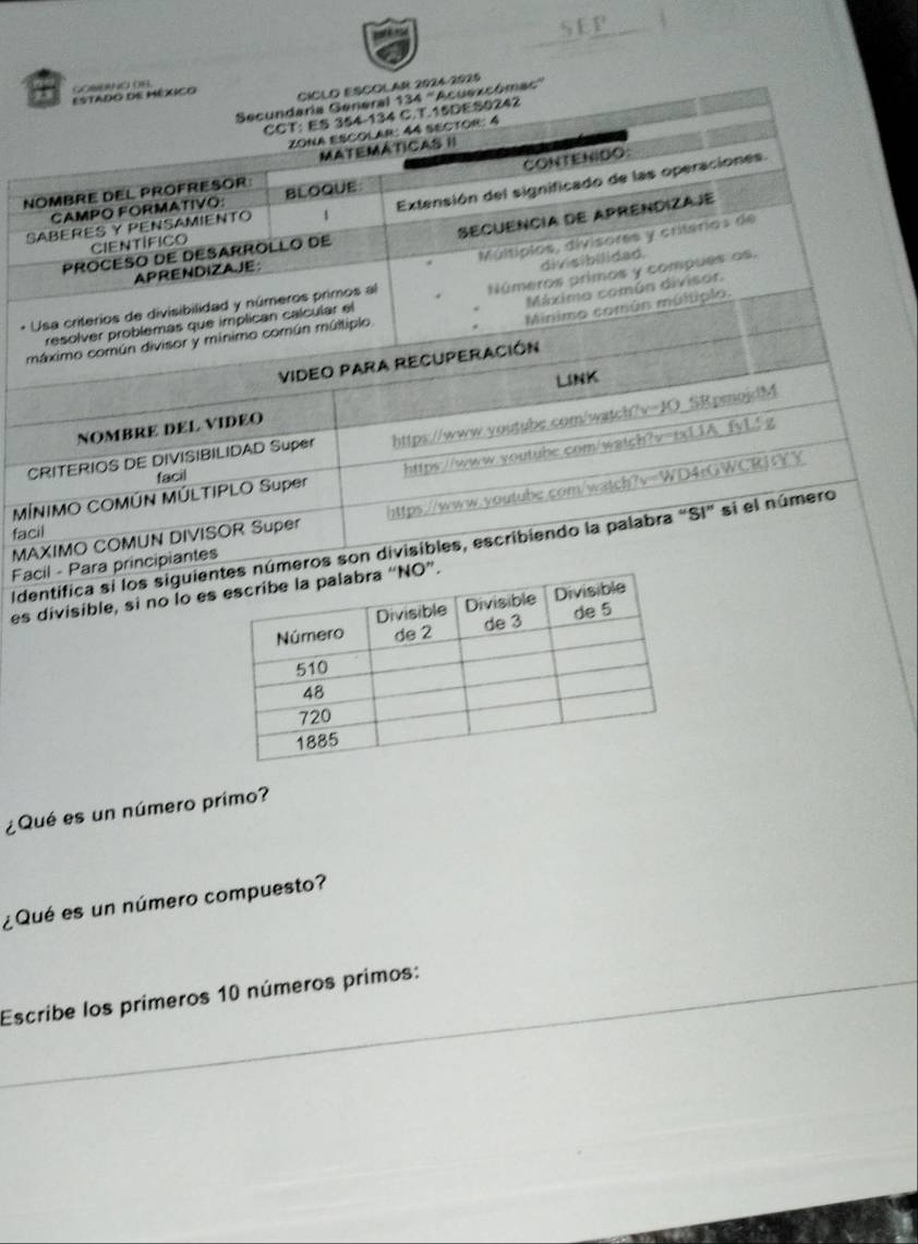 CICLO ESCOLAR 2024-2925 
Estado dE México COMUNO OR 
Secundaria General 134 ''Acuexcómac'' 
CCT: ES 354-134 C. T.15DES0242 
zona escolar: 44 sector: 4 
MATEMATICAS II 
CAMPO FORMATIVO: BLOQUE CONTENIDO 
NOMBRE DEL PROFRESOR 
SABERES Y PENSAMIENTO 1 Extensión del significado de las operaciones. 
Secuêncía de Aprendiza je 
CIeNtIFiCo 
PROCESO DE DESARROLLO DE 
APRENDIZAJE 
divisibilidad. 
Números primos y compues os, 
* Usa criterios de divisibilidad y números primos al Múltípios, divisores y criterios de 
Máximo común divisor. 
Minimo común múltiplo. 
resolver problemas que implican calcular el 
máximo común divisor y mínimo común múltiplo 
VIDEO PARA RECUPERACIÓN 
LINK 
NOMBRE DEL VIDEO 
CRITERIOS DE DIVISIBILIDAD Super https://www.voutube.com/watch?v=JO SRpmojdM 
MÍNIMO COMÚN MÚLTIPLO Super https://www.voutube.com/watch?v=txL3A fyL! g 
facil 
MAXIMO COMUN DIVISOR Super https://www.youtube.com/watch?v=WD4rGWCRUYY 
facil 
Identifica si los siguienmeros son divisibles, escribiendo la palabra "SI" si el número 
Facil - Para principiantes 
es divisible, si no lo es 
¿Qué es un número primo? 
¿ Qué es un número compuesto? 
Escribe los prímeros 10 números primos: