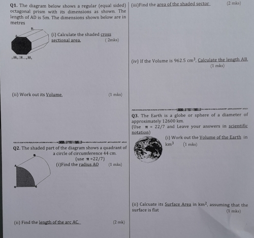 The diagram below shows a regular (equal sided) (iii)Find the area of the shaded sector (2 mks) 
octagonal prism with its dimensions as shown. The 
length of AD is 5m. The dimensions shown below are in
metres. 
(i) Calculate the shaded cross 
sectional area. ( 2mks) 
. ... ”. , . ， 962.5cm^3 , Calculate the length AB. 
(iv) If the Volume is (1 mks) 
(ii) Work out its Volume. (1 mks) 
Q3. The Earth is a globe or sphere of a diameter of 
approximately 12600 km. 
[Use π =22/7
notation) and Leave your answers in scientific 
(i) Work out the Volume of the Earth in
km^3 (1 mks) 
Q2. The shaded part of the diagram shows a quadrant of 
a circle of circumference 44 cm
(use π =22/7
(i)Find the radius AQ (1 mks) 
(ii) Calcuate its Surface Area in km^2 , assuming that the 
surface is flat (1 mks) 
(ii) Find the length of the arc AC. (2 mk)