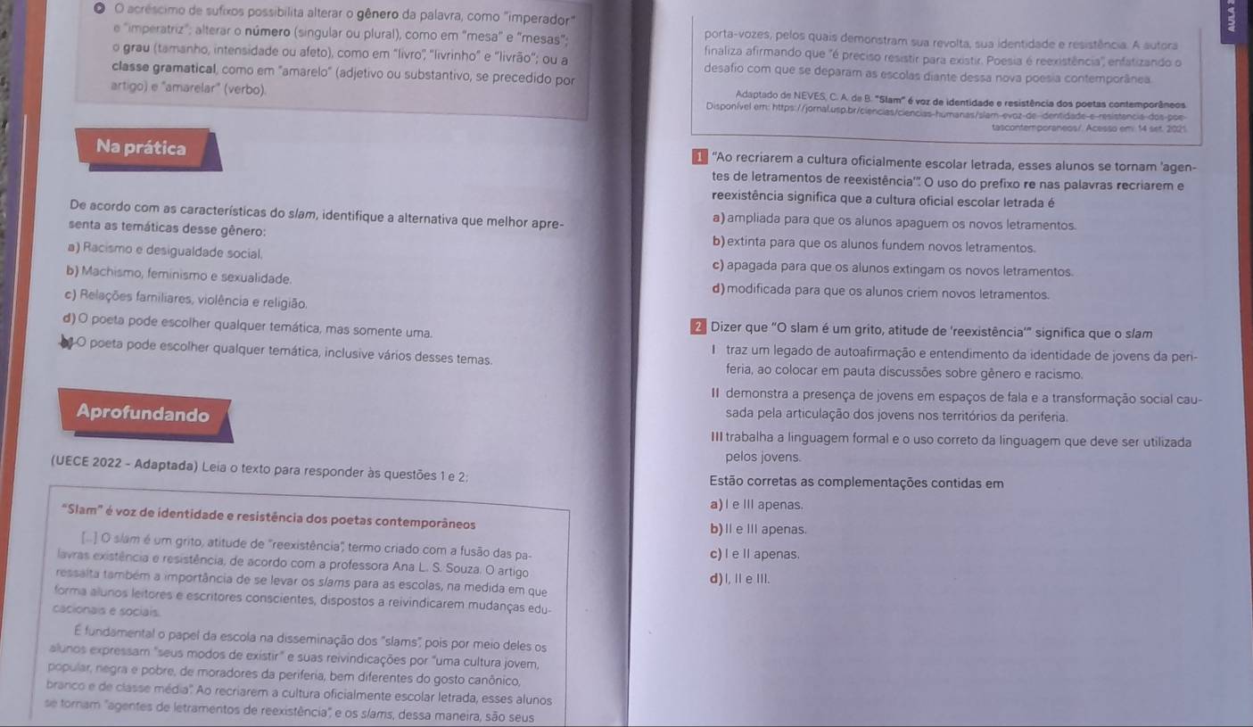 ● O acréscimo de sufixos possibilita alterar o gênero da palavra, como "imperador"
porta-vozes, pelos quais demonstram sua revolta, sua identidade e resistência. A autora
e "imperatriz"; alterar o número (singular ou plural), como em “mesa” e “mesas”; finaliza afirmando que "é preciso resistir para existir. Poesia é reexistência'', enfatizando o
o grau (tamanho, intensidade ou afeto), como em "livro"; "livrinho" e 'livrão"; ou a desafio com que se deparam as escolas diante dessa nova poesia contemporânea.
classe gramatical, como em "amarelo" (adjetivo ou substantivo, se precedido por
Adaptado de NEVES, C. A. de B. "Slam" é voz de identidade e resistência dos poetas contemporâneos
artigo) e "amarelar" (verbo). Disponível em: https://jornal.usp.br/ciencias/ciencias-humanas/slam-evoz-de-dentidade-e-resistancia-dos-poe
tascontemporaneos/. Acesso em 14 set. 2021
Na prática  "Ao recriarem a cultura oficialmente escolar letrada, esses alunos se tornam 'agen-
tes de letramentos de reexistência'" O uso do prefixo re nas palavras recriarem e
reexistência significa que a cultura oficial escolar letrada é
De acordo com as características do slam, identifique a alternativa que melhor apre- a)ampliada para que os alunos apaguem os novos letramentos.
senta as temáticas desse gênero: b) extinta para que os alunos fundem novos letramentos.
a) Racismo e desigualdade social. c) apagada para que os alunos extingam os novos letramentos.
b) Machismo, feminismo e sexualidade. d) modificada para que os alunos criem novos letramentos.
c) Relações familiares, violência e religião
d) O poeta pode escolher qualquer temática, mas somente uma.  2 Dizer que "O slam é um grito, atitude de 'reexistência'" significa que o slam
4O poeta pode escolher qualquer temática, inclusive vários desses temas. I traz um legado de autoafirmação e entendimento da identidade de jovens da per-
feria, ao colocar em pauta discussões sobre gênero e racismo:
II demonstra a presença de jovens em espaços de fala e a transformação social cau-
Aprofundando sada pela articulação dos jovens nos territórios da periferia.
III trabalha a linguagem formal e o uso correto da linguagem que deve ser utilizada
pelos jovens.
(UECE 2022 - Adaptada) Leia o texto para responder às questões 1 e 2: Estão corretas as complementações contidas em
a)l e Ⅲ apenas.
"Slam" é voz de identidade e resistência dos poetas contemporâneos b)ⅡeⅢ apenas.
[..] O slam é um grito, atitude de "reexistência", termo criado com a fusão das pa- c) I e Ⅱ apenas.
lavras existência e resistência, de acordo com a professora Ana L. S. Souza. O artigo
d)l,ⅡeⅢI.
ressalta também a importância de se levar os slams para as escolas, na medida em que
forma alunos leitores e escritores conscientes, dispostos a reivindicarem mudanças edu
cacionais e sociais.
É fundamental o papel da escola na disseminação dos "slams", pois por meio deles os
alunos expressam "seus modos de existir" e suas reivindicações por "uma cultura jovem,
popular, negra e pobre, de moradores da periferia, bem diferentes do gosto canônico,
branco e de classe média' Ao recriarem a cultura oficialmente escolar letrada, esses alunos
se tornam 'agentes de letramentos de reexistência" e os slams, dessa maneira, são seus