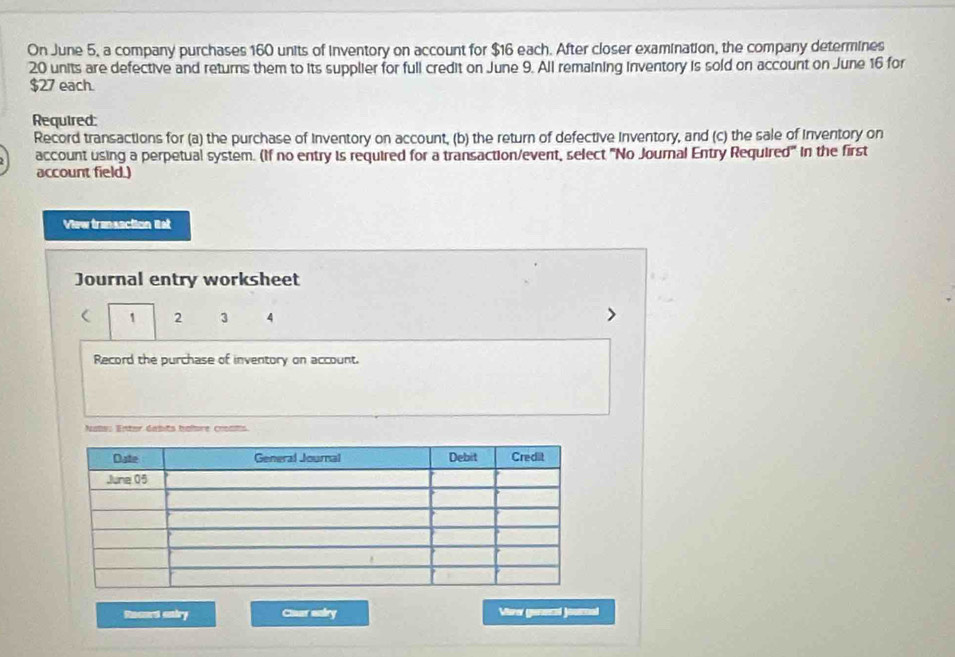 On June 5, a company purchases 160 units of inventory on account for $16 each. After closer examination, the company determines
20 units are defective and returns them to its supplier for full credit on June 9. All remaining inventory is sold on account on June 16 for
$27 each. 
Required: 
Record transactions for (a) the purchase of Inventory on account, (b) the return of defective inventory, and (c) the sale of inventory on 
account using a perpetual system. (If no entry is required for a transaction/event, select "No Journal Entry Required" in the first 
account field.) 
View transaction lst 
Journal entry worksheet 
( 1 2 3 4 
Record the purchase of inventory on account. 
Nate: Enter dabits balbre croats 
Reaad aniry Cuar ealry Ver genecal jounal