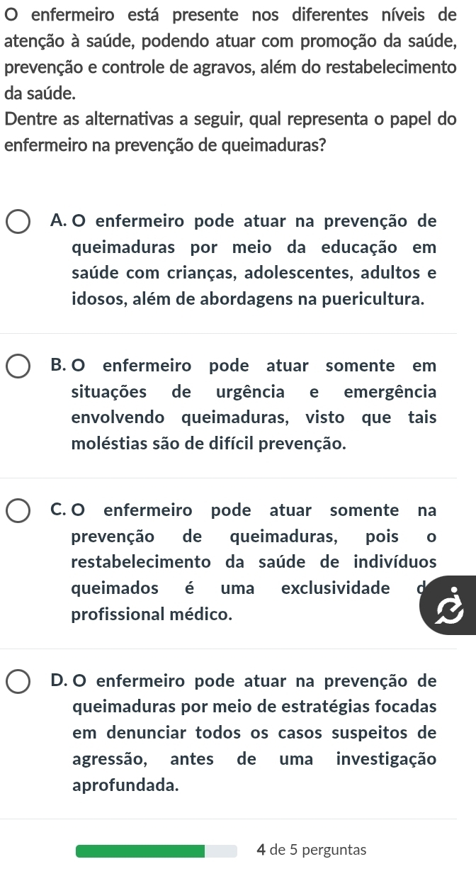 enfermeiro está presente nos diferentes níveis de
atenção à saúde, podendo atuar com promoção da saúde,
prevenção e controle de agravos, além do restabelecimento
da saúde.
Dentre as alternativas a seguir, qual representa o papel do
enfermeiro na prevenção de queimaduras?
A. O enfermeiro pode atuar na prevenção de
queimaduras por meio da educação em
saúde com crianças, adolescentes, adultos e
idosos, além de abordagens na puericultura.
B. O enfermeiro pode atuar somente em
situações de urgência e emergência
envolvendo queimaduras, visto que tais
moléstias são de difícil prevenção.
C. O enfermeiro pode atuar somente na
prevenção de queimaduras, pois o
restabelecimento da saúde de indivíduos
queimados é uma exclusividade
profissional médico.
D.O enfermeiro pode atuar na prevenção de
queimaduras por meio de estratégias focadas
em denunciar todos os casos suspeitos de
agressão, antes de uma investigação
aprofundada.
4 de 5 perguntas