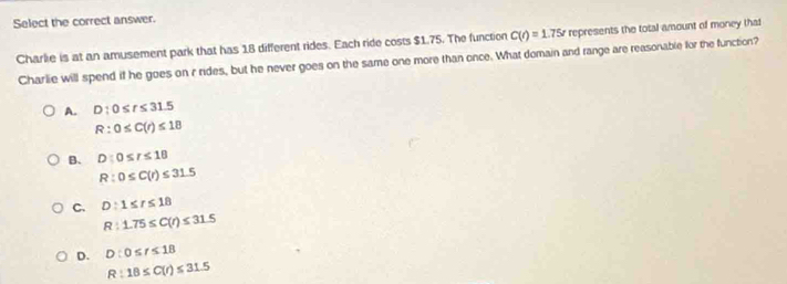 Select the correct answer.
Charlie is at an amusement park that has 18 different rides. Each ride costs $1.75. The function C(t)=1.75t represents the total amount of money that
Charlie will spend if he goes on r rides, but he never goes on the same one more than once. What domain and range are reasonable for the function?
A. D:0≤ t≤ 31.5
R:0≤ C(r)≤ 18
B. D:0≤ r≤ 18
R:0≤ C(r)≤ 31.5
C. D:1≤ r≤ 18
R:1.75≤ C(r)≤ 31.5
D. D:0≤ t≤ 18
R:18≤ C(r)≤ 31.5